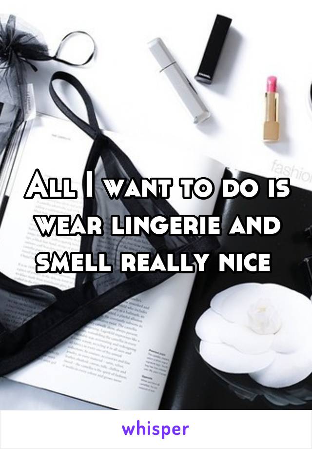 All I want to do is wear lingerie and smell really nice 