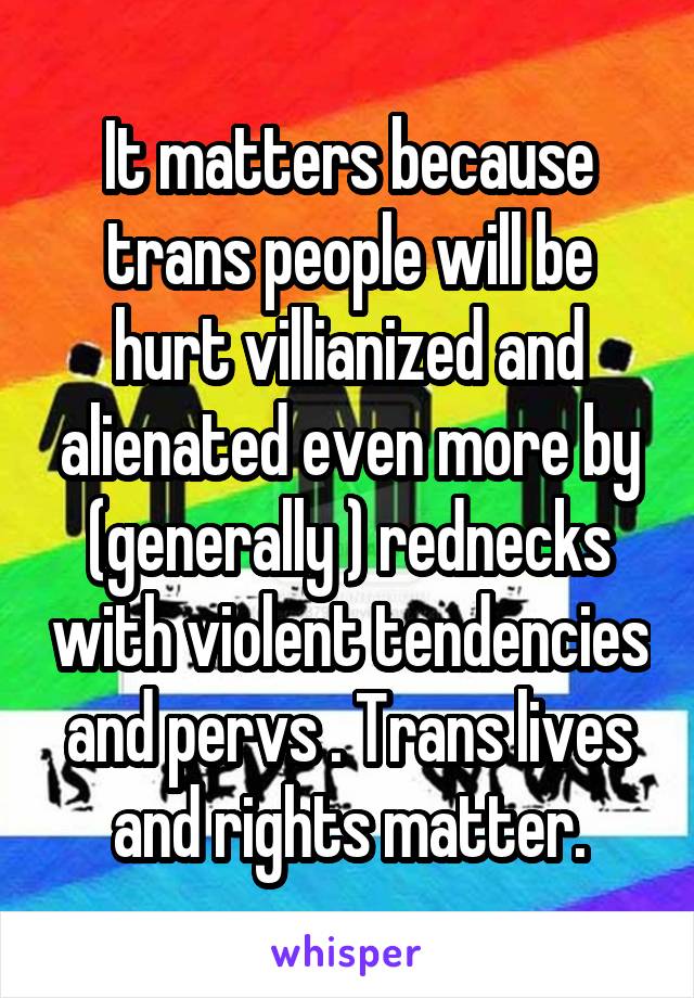 It matters because trans people will be hurt villianized and alienated even more by (generally ) rednecks with violent tendencies and pervs . Trans lives and rights matter.