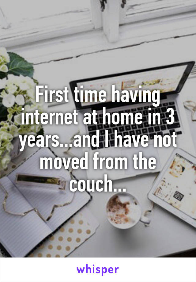 First time having internet at home in 3 years...and I have not moved from the couch...