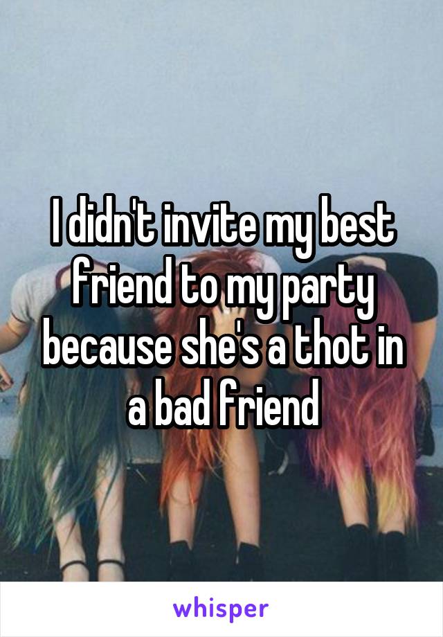 I didn't invite my best friend to my party because she's a thot in a bad friend