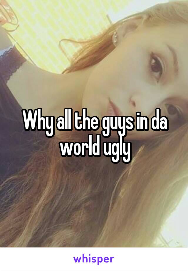 Why all the guys in da world ugly