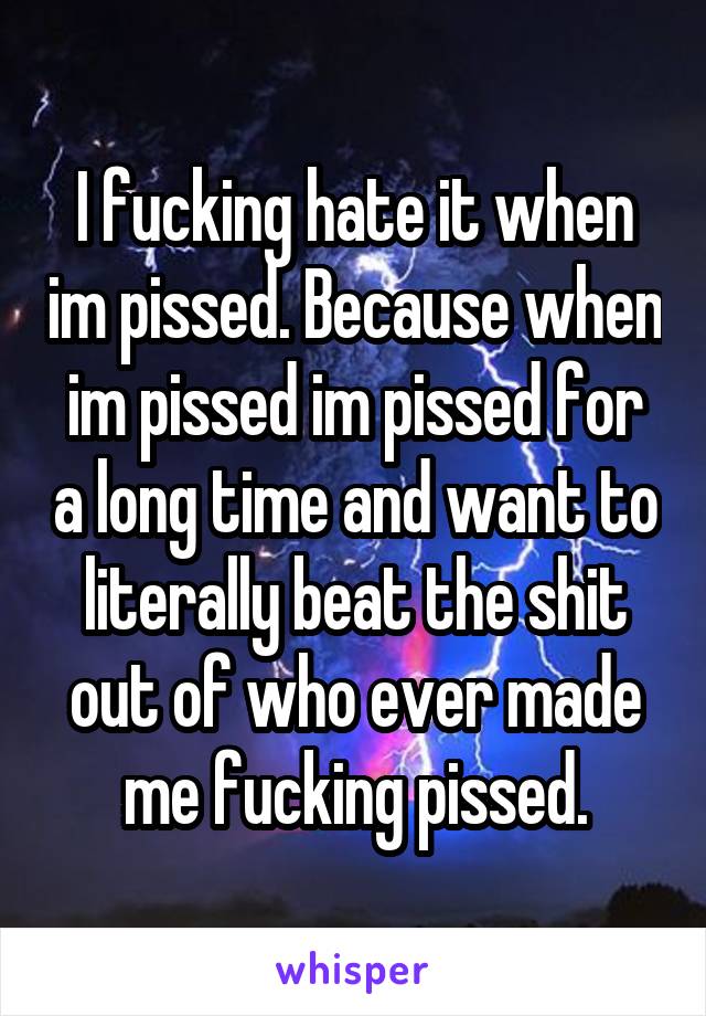 I fucking hate it when im pissed. Because when im pissed im pissed for a long time and want to literally beat the shit out of who ever made me fucking pissed.