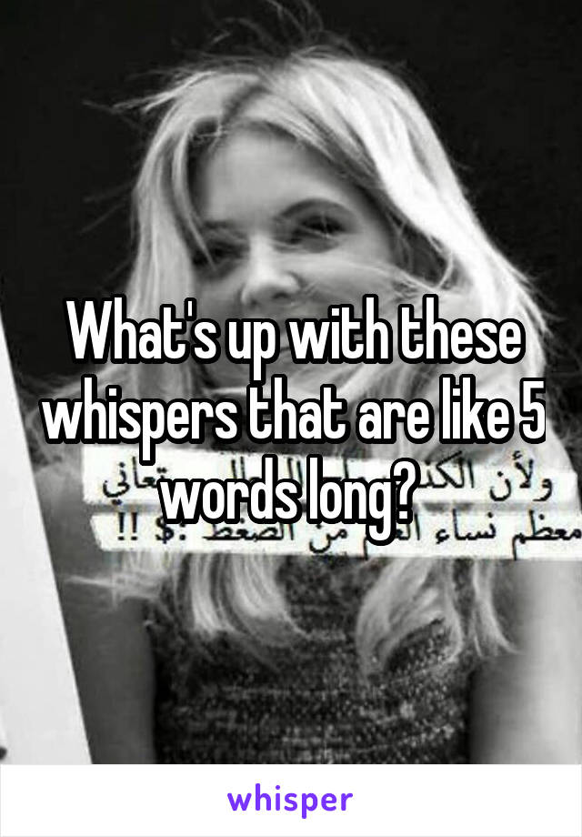 What's up with these whispers that are like 5 words long? 