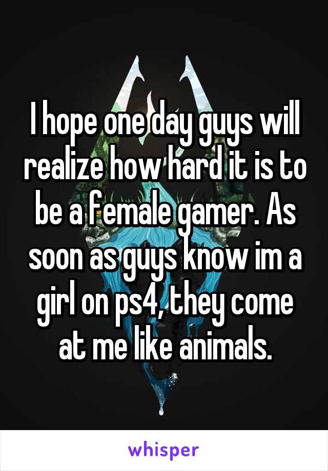 I hope one day guys will realize how hard it is to be a female gamer. As soon as guys know im a girl on ps4, they come at me like animals.