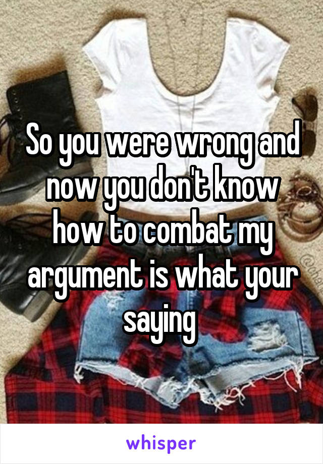 So you were wrong and now you don't know how to combat my argument is what your saying 