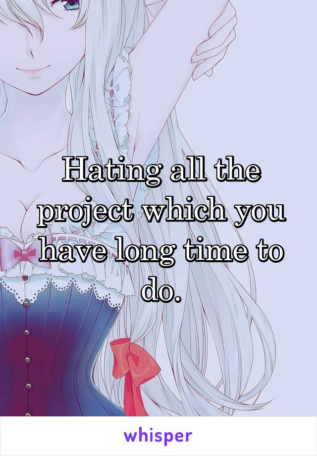 Hating all the project which you have long time to do.