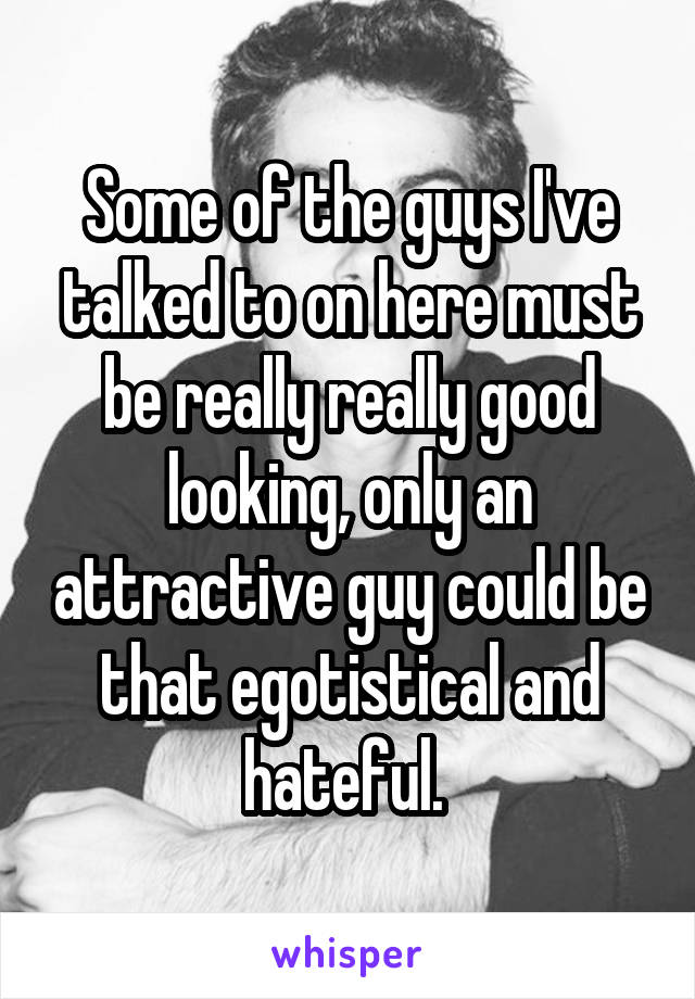 Some of the guys I've talked to on here must be really really good looking, only an attractive guy could be that egotistical and hateful. 