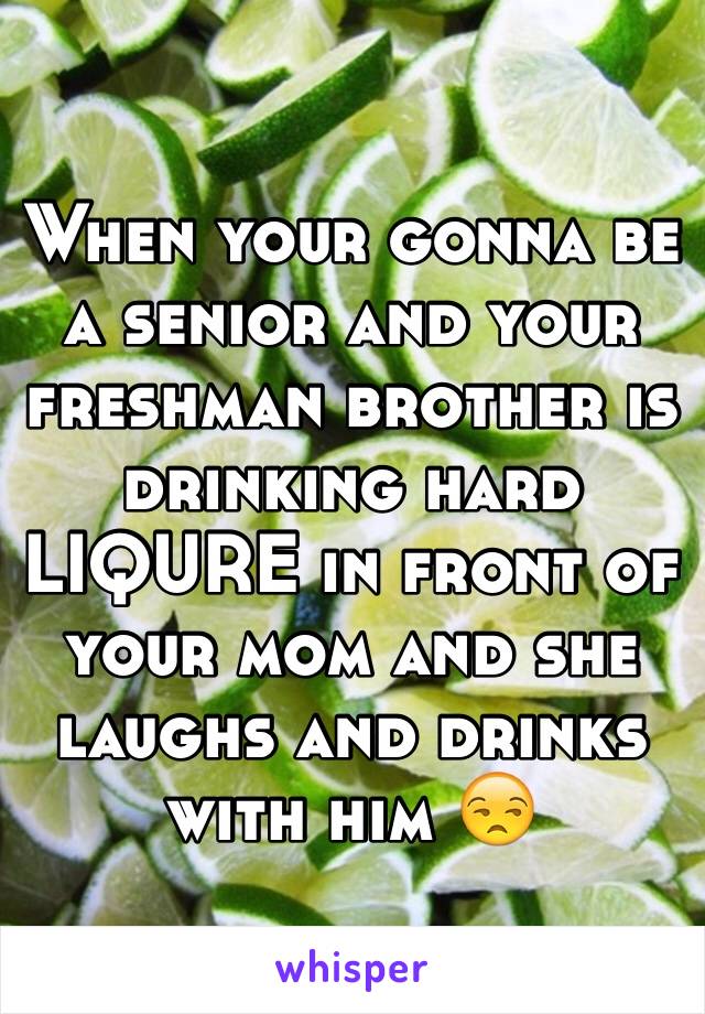 When your gonna be a senior and your freshman brother is drinking hard LIQURE in front of your mom and she laughs and drinks with him 😒