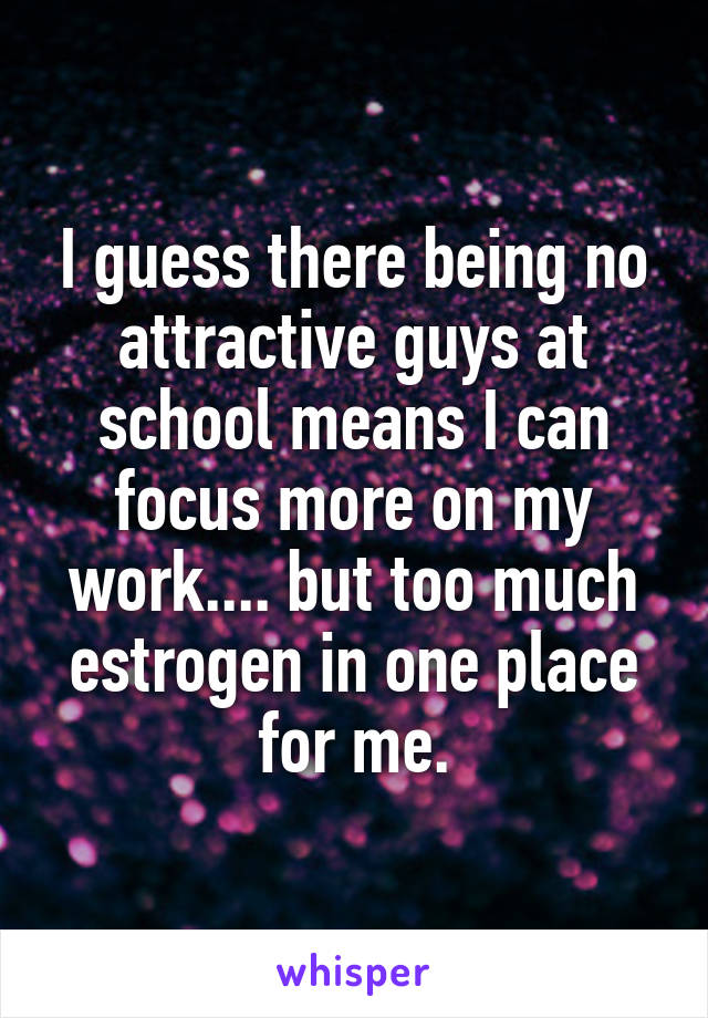 I guess there being no attractive guys at school means I can focus more on my work.... but too much estrogen in one place for me.