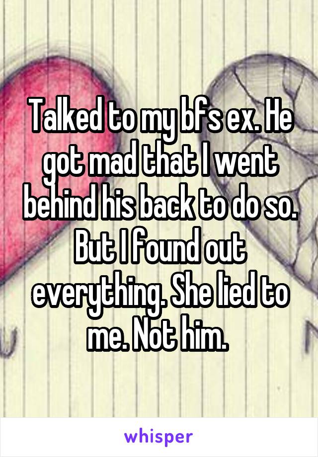 Talked to my bfs ex. He got mad that I went behind his back to do so. But I found out everything. She lied to me. Not him. 