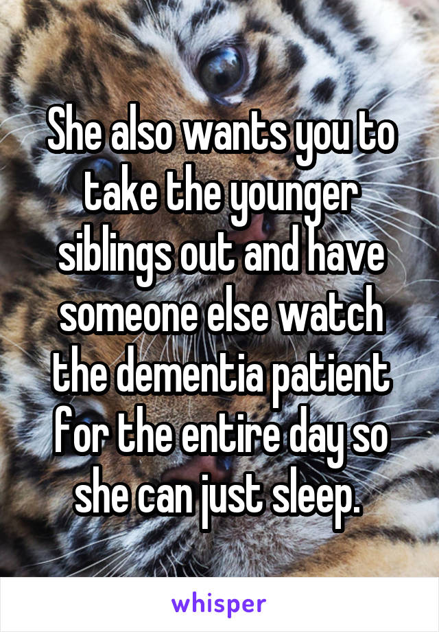 She also wants you to take the younger siblings out and have someone else watch the dementia patient for the entire day so she can just sleep. 