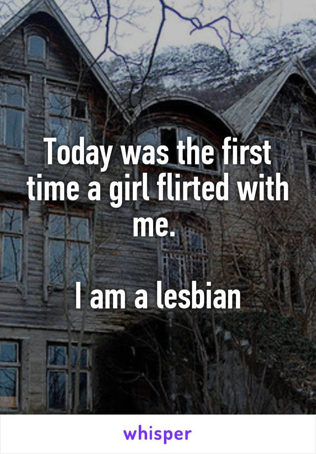 Today was the first time a girl flirted with me. 

I am a lesbian