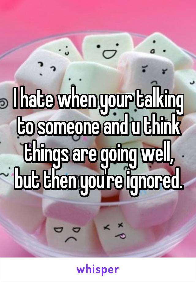 I hate when your talking to someone and u think things are going well, but then you're ignored.