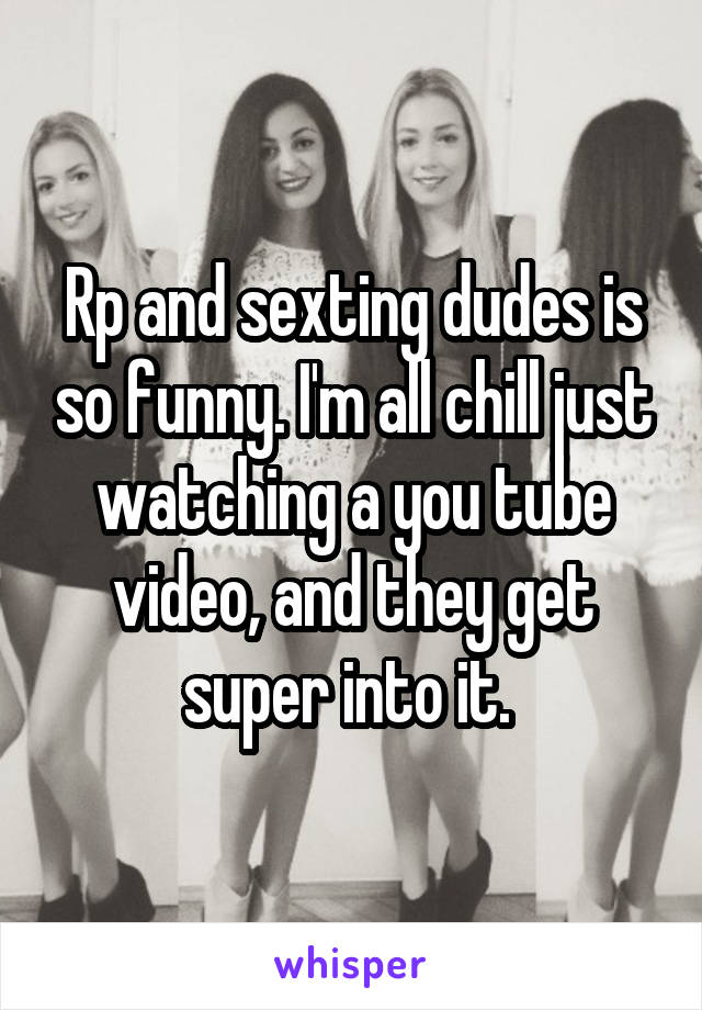 Rp and sexting dudes is so funny. I'm all chill just watching a you tube video, and they get super into it. 