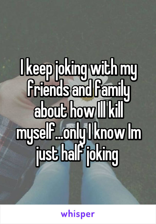 I keep joking with my friends and family about how Ill kill myself...only I know Im just half joking 