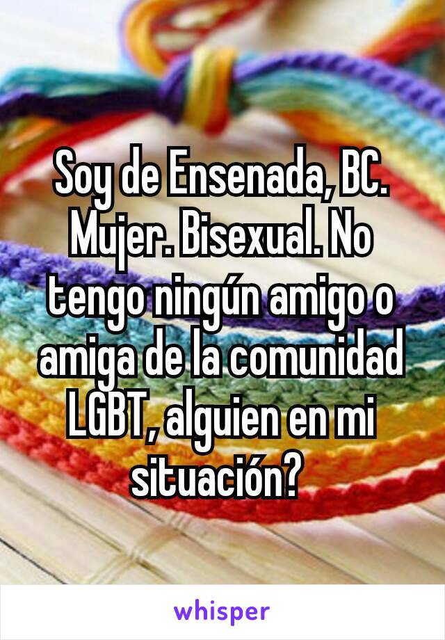 Soy de Ensenada, BC. Mujer. Bisexual. No tengo ningún amigo o amiga de la comunidad LGBT, alguien en mi situación? 