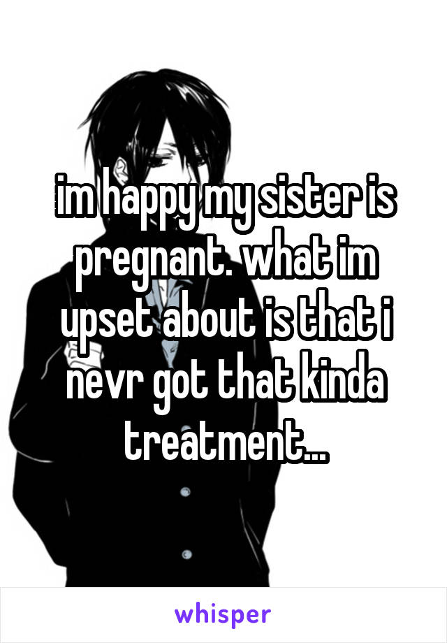 im happy my sister is pregnant. what im upset about is that i nevr got that kinda treatment...