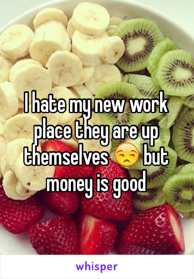 I hate my new work place they are up themselves 😒 but money is good 