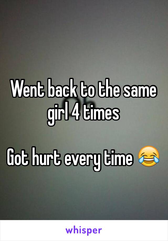 Went back to the same girl 4 times 

Got hurt every time 😂