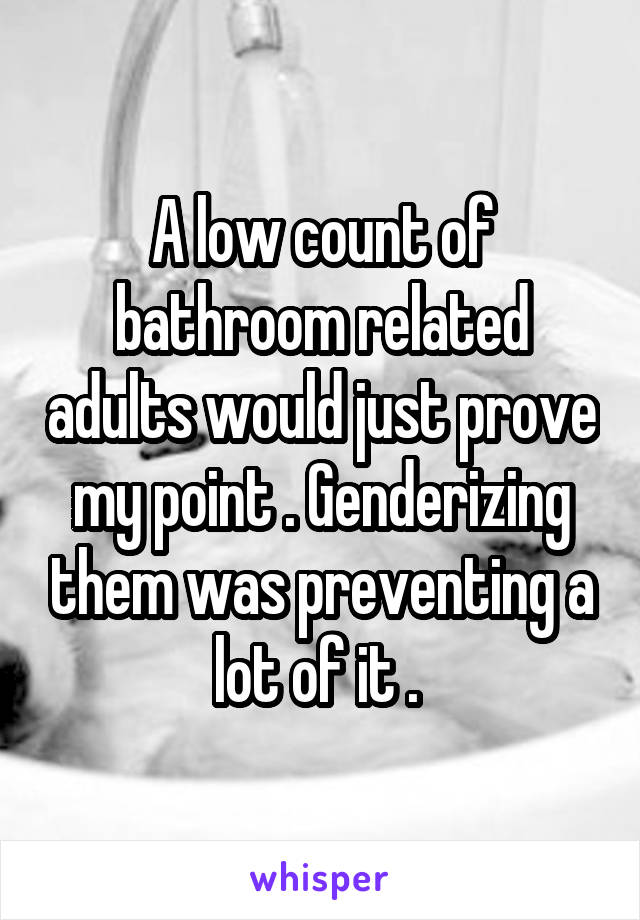 A low count of bathroom related adults would just prove my point . Genderizing them was preventing a lot of it . 