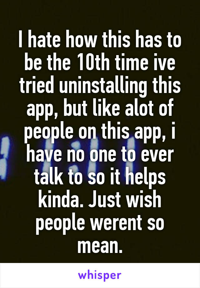 I hate how this has to be the 10th time ive tried uninstalling this app, but like alot of people on this app, i have no one to ever talk to so it helps kinda. Just wish people werent so mean.