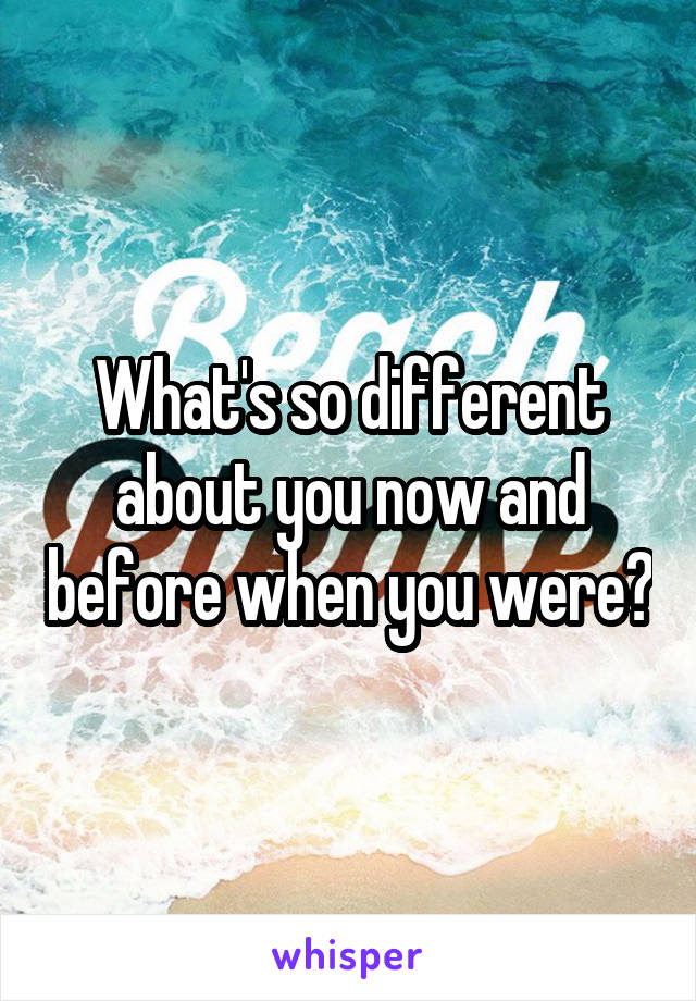 What's so different about you now and before when you were?