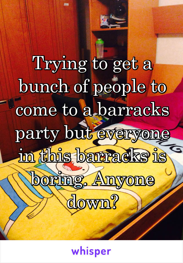 Trying to get a bunch of people to come to a barracks party but everyone in this barracks is boring. Anyone down?