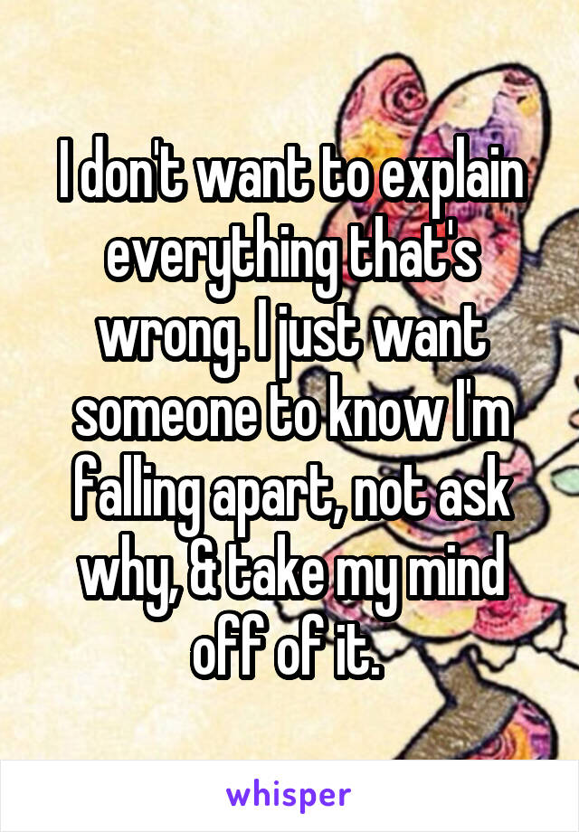 I don't want to explain everything that's wrong. I just want someone to know I'm falling apart, not ask why, & take my mind off of it. 