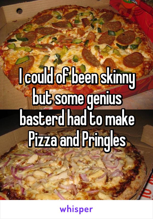 I could of been skinny but some genius basterd had to make Pizza and Pringles