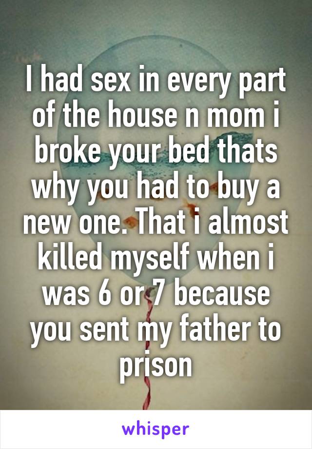 I had sex in every part of the house n mom i broke your bed thats why you had to buy a new one. That i almost killed myself when i was 6 or 7 because you sent my father to prison