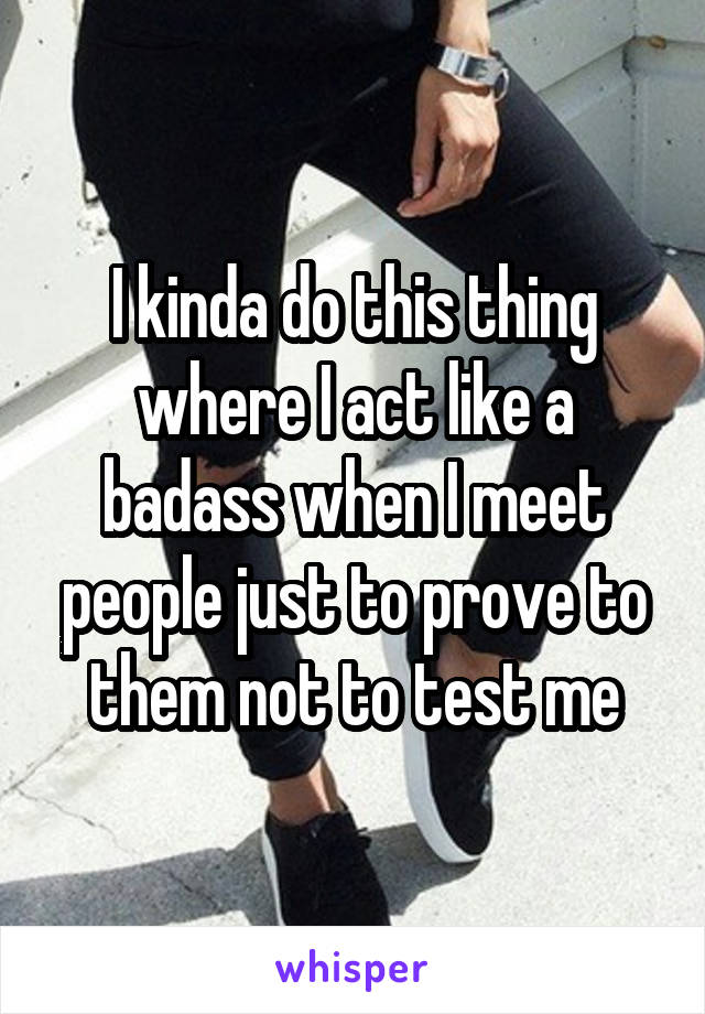 I kinda do this thing where I act like a badass when I meet people just to prove to them not to test me