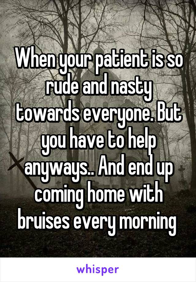 When your patient is so rude and nasty towards everyone. But you have to help anyways.. And end up coming home with bruises every morning 