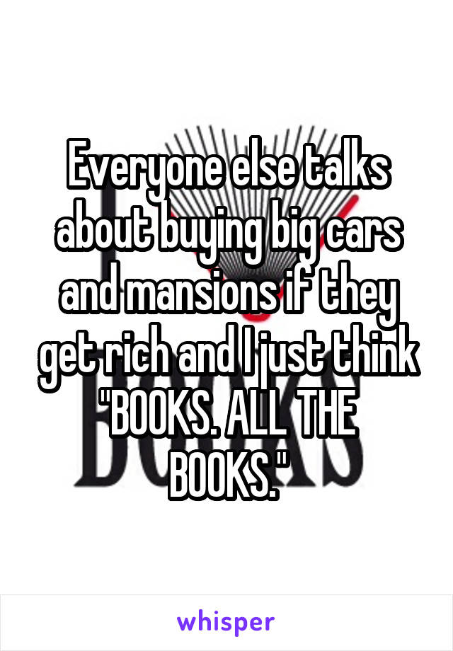 Everyone else talks about buying big cars and mansions if they get rich and I just think
"BOOKS. ALL THE BOOKS."