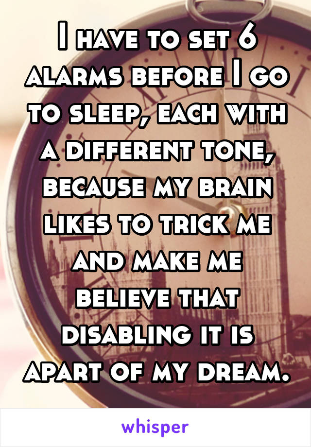 I have to set 6 alarms before I go to sleep, each with a different tone, because my brain likes to trick me and make me believe that disabling it is apart of my dream. 