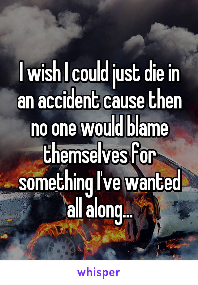 I wish I could just die in an accident cause then no one would blame themselves for something I've wanted all along...