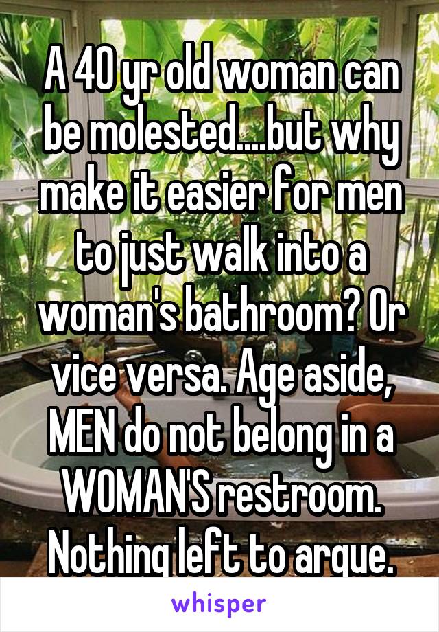 A 40 yr old woman can be molested....but why make it easier for men to just walk into a woman's bathroom? Or vice versa. Age aside, MEN do not belong in a WOMAN'S restroom. Nothing left to argue.