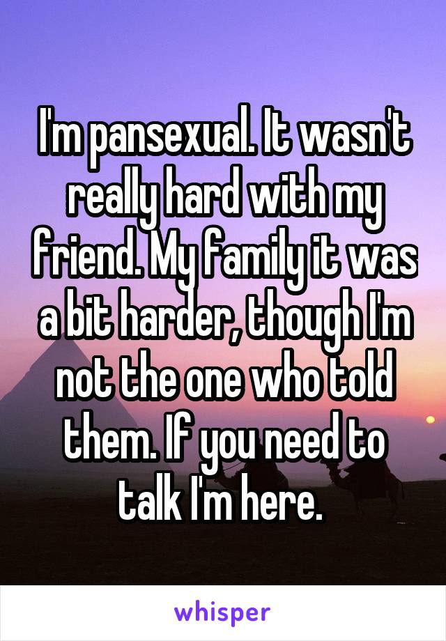 I'm pansexual. It wasn't really hard with my friend. My family it was a bit harder, though I'm not the one who told them. If you need to talk I'm here. 