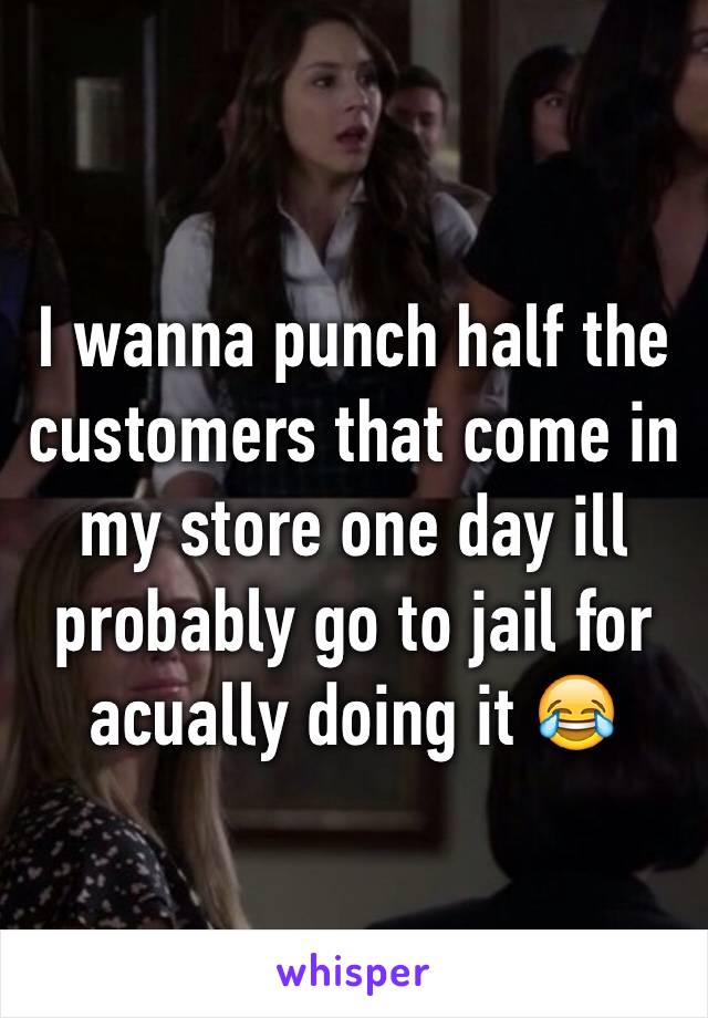 I wanna punch half the customers that come in my store one day ill probably go to jail for acually doing it 😂