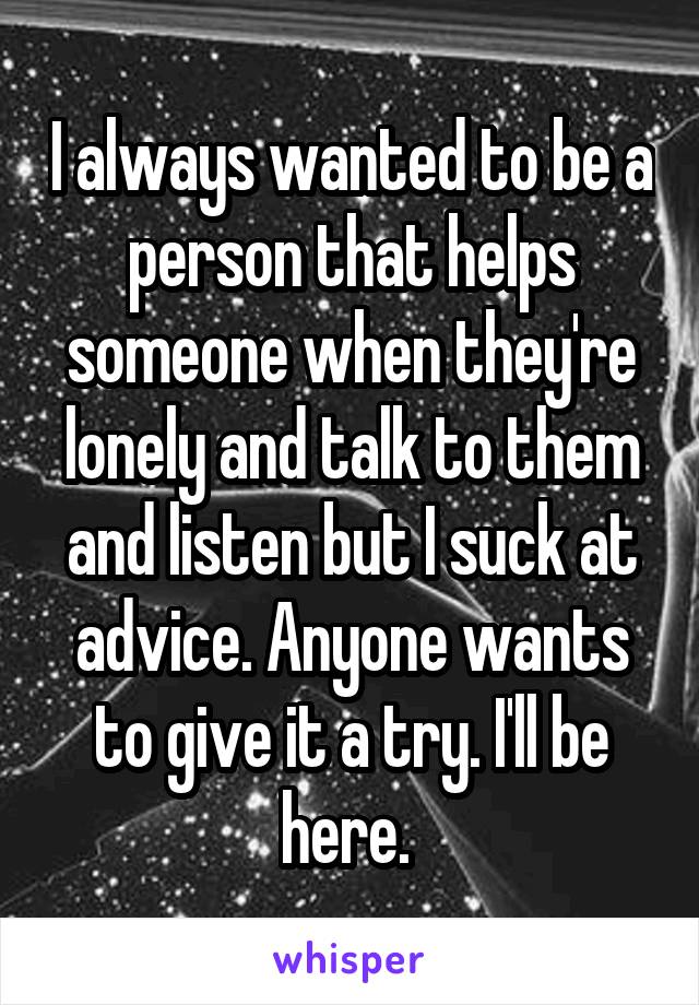 I always wanted to be a person that helps someone when they're lonely and talk to them and listen but I suck at advice. Anyone wants to give it a try. I'll be here. 