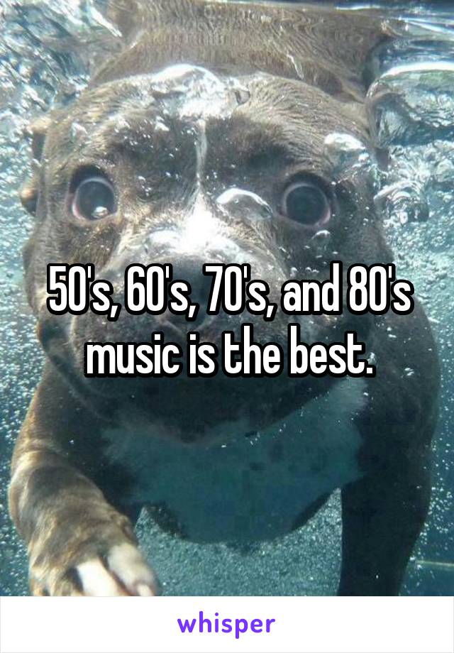 50's, 60's, 70's, and 80's music is the best.