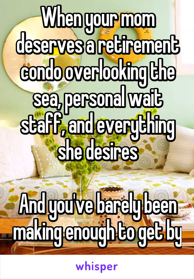 When your mom deserves a retirement condo overlooking the sea, personal wait staff, and everything she desires

And you've barely been making enough to get by 