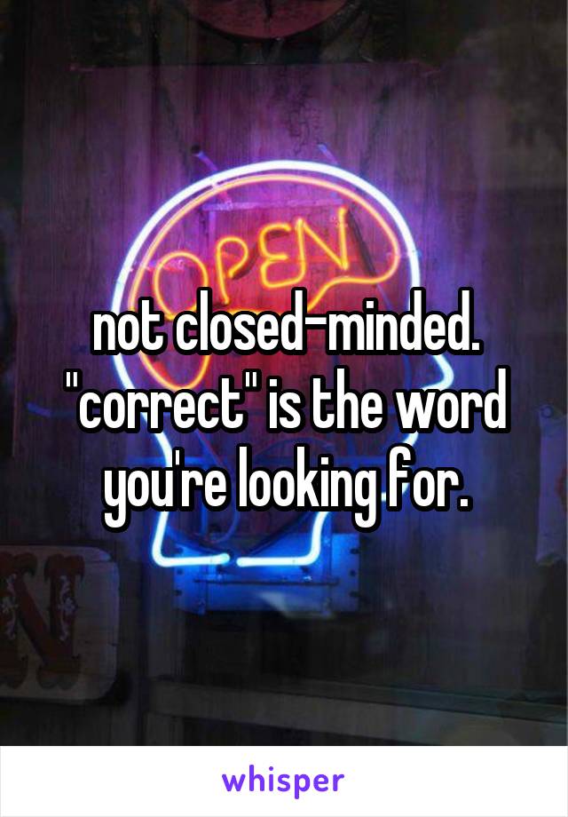 not closed-minded. "correct" is the word you're looking for.