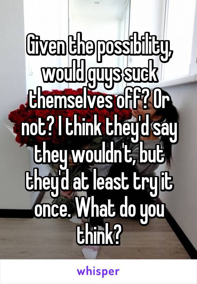 Given the possibility, would guys suck themselves off? Or not? I think they'd say they wouldn't, but they'd at least try it once. What do you think?