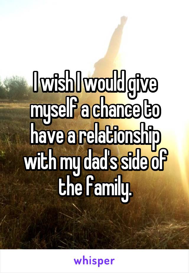 I wish I would give myself a chance to have a relationship with my dad's side of the family.