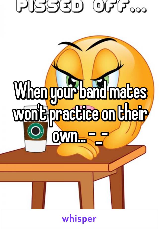 When your band mates won't practice on their own... -_-