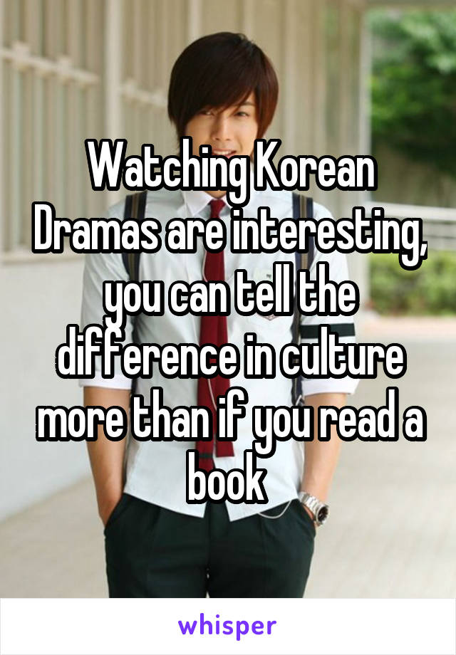 Watching Korean Dramas are interesting, you can tell the difference in culture more than if you read a book 