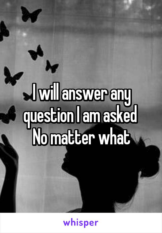 I will answer any question I am asked 
No matter what