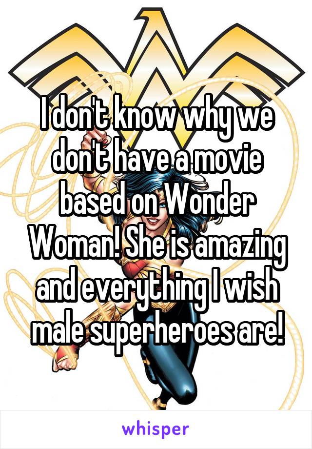 I don't know why we don't have a movie based on Wonder Woman! She is amazing and everything I wish male superheroes are!