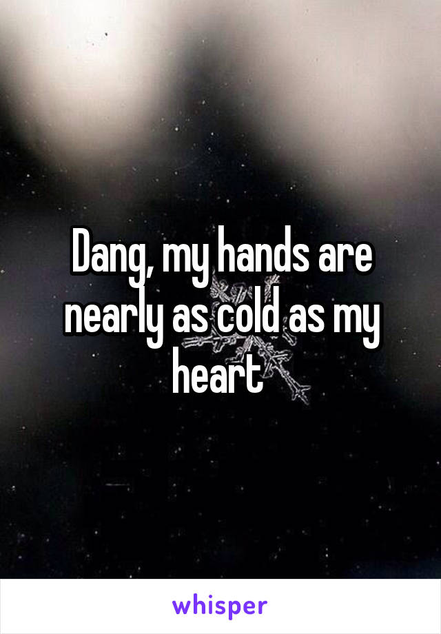 Dang, my hands are nearly as cold as my heart 