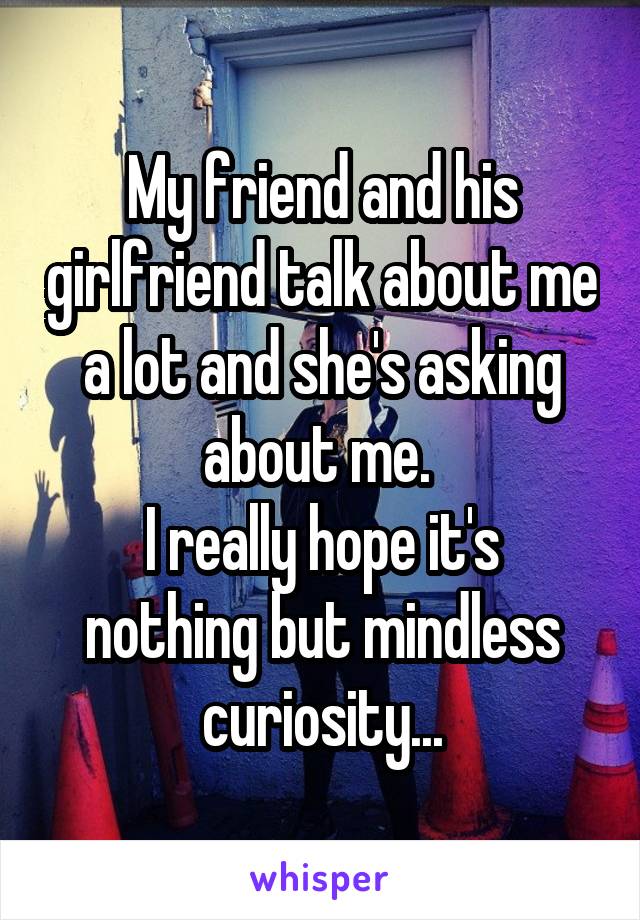 My friend and his girlfriend talk about me a lot and she's asking about me. 
I really hope it's nothing but mindless curiosity...